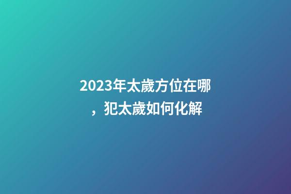 2023年太歲方位在哪，犯太歲如何化解
